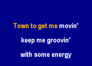 Town to get me movin'

keep me groovin'

with some energy