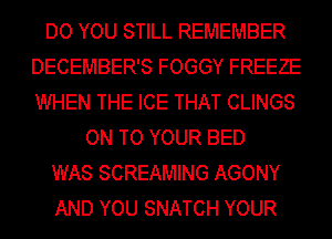 DO YOU STILL REMEMBER
DECEMBER'S FOGGY FREEZE
WHEN THE ICE THAT CLINGS

ON TO YOUR BED

WAS SCREAMING AGONY

AND YOU SNATCH YOUR