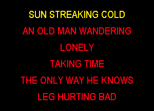 SUN STREAKING COLD
AN OLD MAN WANDERING
LONELY
TAKING TIME
THE ONLY WAY HE KNOWS
LEG HURTING BAD