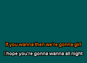 If you wanna then we're gonna girl

I hope you're gonna wanna all night