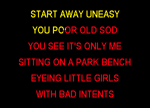 START AWAY UNEASY
YOU POOR OLD SOD
YOU SEE IT'S ONLY ME
SITTING ON A PARK BENCH
EYEING LITTLE GIRLS
WITH BAD INTENTS