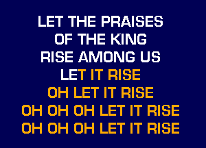 LET THE PRAISES
OF THE KING
RISE AMONG US
LET IT RISE
0H LET IT RISE
0H 0H 0H LET IT RISE
0H 0H 0H LET IT RISE
