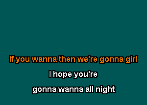 lfyou wanna then we're gonna girl

I hope you're

gonna wanna all night