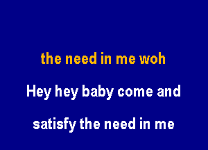 the need in me woh

Hey hey baby come and

satisfy the need in me