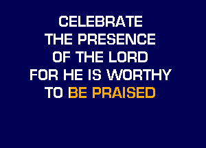 CELEBRATE
THE PRESENCE
OF THE LORD
FOR HE IS WORTHY
TO BE PRAISED