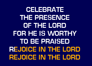 CELEBRATE
THE PRESENCE
OF THE LORD
FOR HE IS WORTHY
TO BE PRAISED
REJOICE IN THE LORD
REJOICE IN THE LORD