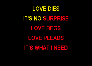 LOVE DIES
IT'S N0 SURPRISE
LOVE BEGS

LOVE PLEADS
IT'S WHAT I NEED