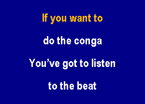If you want to

do the conga

Youwe got to listen

to the beat