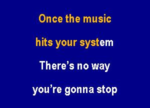 Once the music
hits your system

There,s no way

yoWre gonna stop