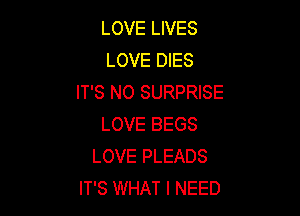 LOVE LIVES
LOVE DIES
IT'S NO SURPRISE

LOVE BEGS
LOVE PLEADS
IT'S WHAT I NEED