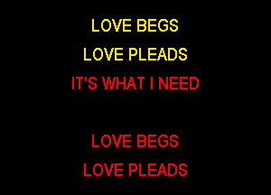 LOVE BEGS
LOVE PLEADS
IT'S WHAT I NEED

LOVE BEGS
LOVE PLEADS