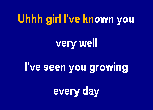 Uhhh girl I've known you

very well

I've seen you growing

every day