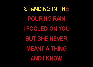 STANDING IN THE
POURING RAIN
l FOOLED ON YOU

BUT SHE NEVER
MEANT A THING
AND I KNOW