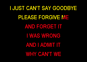 IJUST CAN'T SAY GOODBYE
PLEASE FORGIVE ME
AND FORGET IT

I WAS WRONG
AND I ADMIT IT
WHY CAN'T WE