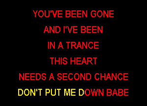YOU'VE BEEN GONE
AND I'VE BEEN
IN A TRANCE
THIS HEART
NEEDS A SECOND CHANCE
DON'T PUT ME DOWN BABE