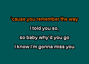 ocause you remember the way
I told you so,

so baby why'd you go

I know I'm gonna miss you