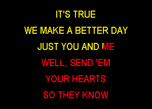 IT'S TRUE
WE MAKE A BETTER DAY
JUST YOU AND ME

WELL, SEND 'EM
YOUR HEARTS
SO THEY KNOW