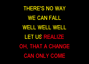 THERE'S NO WAY
WE CAN FALL
WELL WELL WELL

LET US REALIZE
OH, THAT A CHANGE
CAN ONLY COME