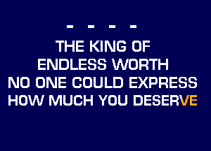 THE KING OF
ENDLESS WORTH

NO ONE COULD EXPRESS
HOW MUCH YOU DESERVE