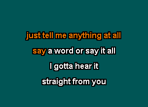 just tell me anything at all

say a word or say it all
I gotta hear it

straight from you