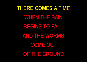 THERE COMES A TIME
WHEN THE RAIN
BEGINS T0 FALL

AND THE WORMS
COME OUT
OF THE GROUND
