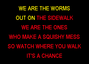 WE ARE THE WORMS
OUT ON THE SIDEWALK
WE ARE THE ONES
WHO MAKE A SQUISHY MESS
SO WATCH WHERE YOU WALK
IT'S A CHANCE
