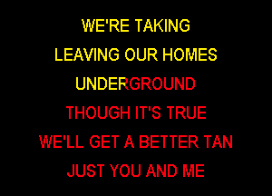 WE'RE TAKING
LEAVING OUR HOMES
UNDERGROUND
THOUGH IT'S TRUE
WE'LL GET A BETTER TAN
JUST YOU AND ME