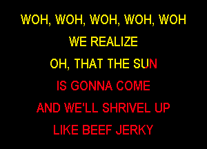 WOH, WOH, WOH, WOH, WOH
WE REALIZE
OH, THAT THE SUN

IS GONNA COME
AND WE'LL SHRIVEL UP
LIKE BEEF JERKY