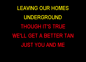 LEAVING OUR HOMES
UNDERGROUND
THOUGH IT'S TRUE
WE'LL GET A BETTER TAN
JUST YOU AND ME