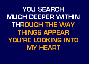 YOU SEARCH
MUCH DEEPER WITHIN
THROUGH THE WAY
THINGS APPEAR
YOU'RE LOOKING INTO
MY HEART