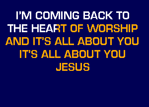 I'M COMING BACK TO
THE HEART OF WORSHIP
AND ITS ALL ABOUT YOU

ITS ALL ABOUT YOU
JESUS