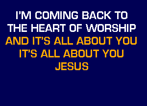 I'M COMING BACK TO
THE HEART OF WORSHIP
AND ITS ALL ABOUT YOU

ITS ALL ABOUT YOU
JESUS