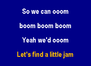So we can ooom
boom boom boom

Yeah we'd ooom

Let's find a little jam