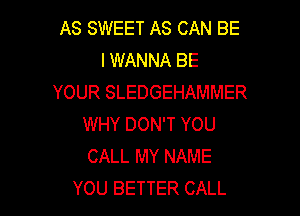 AS SWEET AS CAN BE
I WANNA BE
YOUR SLEDGEHAMMER

WHY DON'T YOU
CALL MY NAME
YOU BETTER CALL
