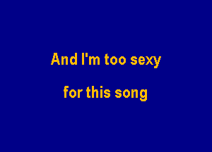 And I'm too sexy

for this song