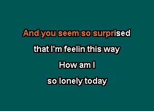 And you seem so surprised

that I'm feelin this way
How am I

so lonely today