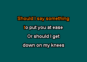 Should I say something

to put you at ease
Or should I get

down on my knees