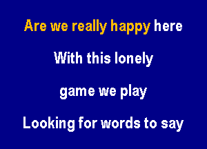Are we really happy here
With this lonely

game we play

Looking for words to say