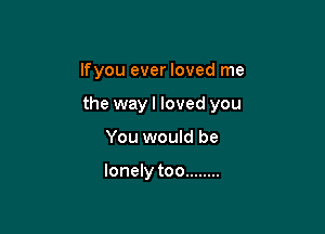 lfyou ever loved me

the wayl loved you

You would be

lonely too ........