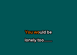 the wayl loved you

You would be

lonely too ........