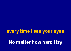 every time I see your eyes

No matter how hard I try