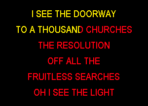 I SEE THE DOORWAY
TO A THOUSAND CHURCHES
THE RESOLUTION
OFF ALL THE
FRUITLESS SEARCHES
OH I SEE THE LIGHT