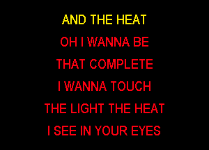 AND THE HEAT
OH I WANNA BE
THAT COMPLETE

I WANNA TOUCH
THE LIGHT THE HEAT
I SEE IN YOUR EYES