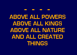 ABOVE ALL POWERS
ABOVE ALL KINGS
ABOVE ALL NATURE
AND ALL CREATED
THINGS