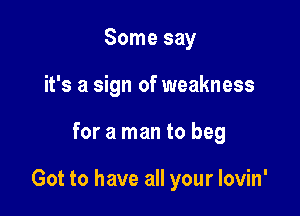 Some say
it's a sign of weakness

for a man to beg

Got to have all your lovin'