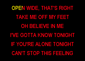 OPEN WIDE, THAT'S RIGHT
TAKE ME OFF MY FEET
OH BELIEVE IN ME
I'VE GOTTA KNOW TONIGHT
IF YOU'RE ALONE TONIGHT
CAN'T STOP THIS FEELING