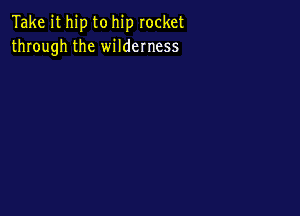 Take it hip to hip rocket
through the wilderness