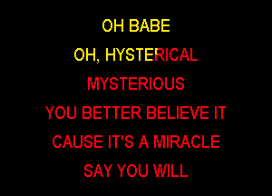 OH BABE
OH, HYSTERICAL
MYSTERIOUS

YOU BETTER BELIEVE IT
CAUSE IT'S A MIRACLE
SAY YOU WILL