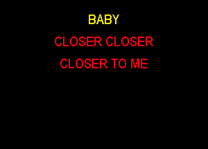 BABY
CLOSER CLOSER
CLOSER TO ME
