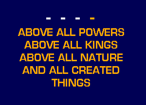 ABOVE ALL POWERS
ABOVE ALL KINGS
ABOVE ALL NATURE
AND ALL CREATED
THINGS
